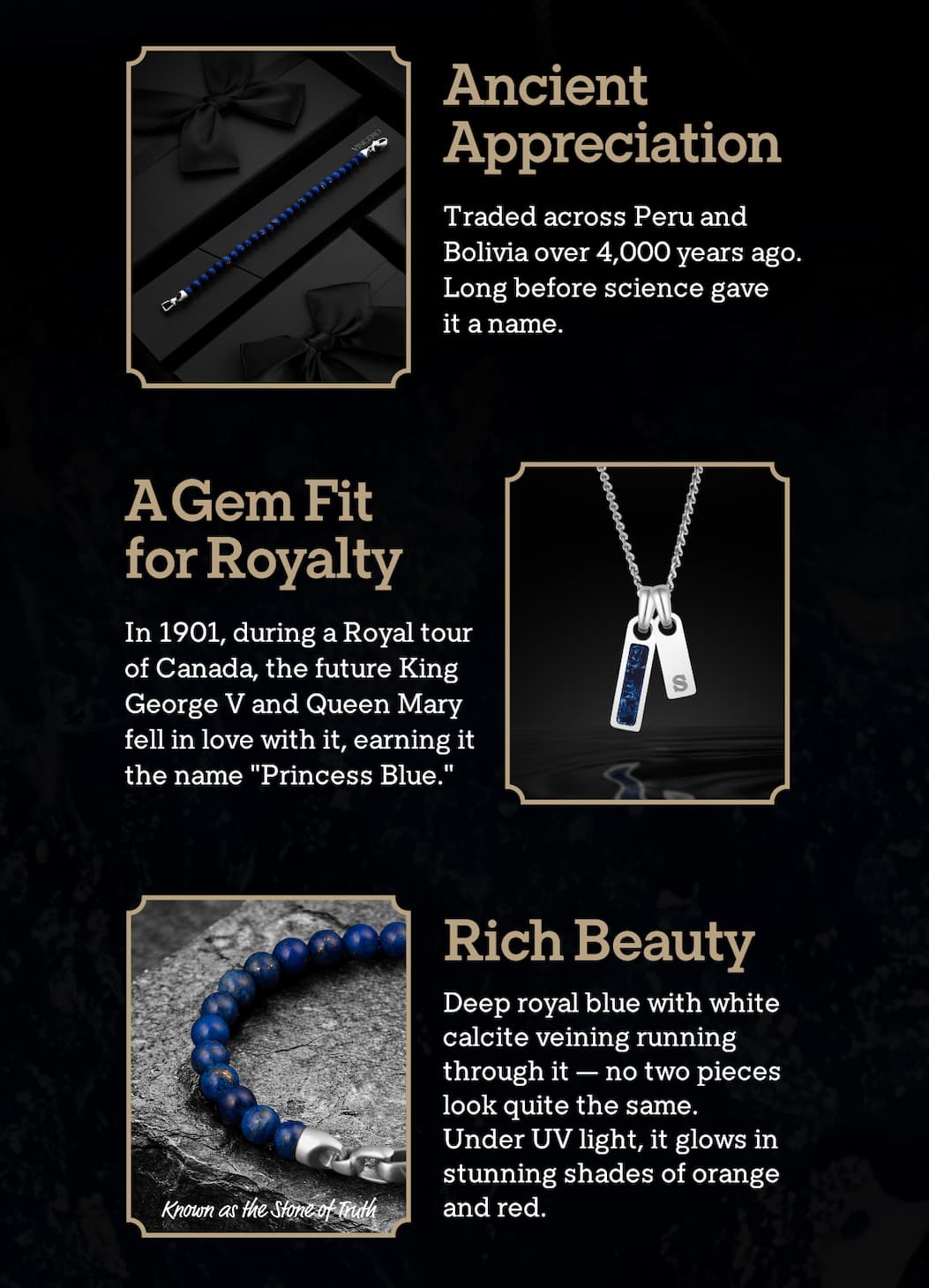 Ancient Appreciation  Traded across Peru and Bolivia over 4,000 years ago. Long before science gave it a name.  A Gem Fit for Royalty  In 1901, during a Royal tour of Canada, the future King George V and Queen Mary fell in love with it, earning it the name "Princess Blue."  Rich Beauty  Deep royal blue with white calcite veining running through it — no two pieces look quite the same. Under UV light, it glows in stunning shades of orange and red.  Image text: Known as the Stone of Truth
