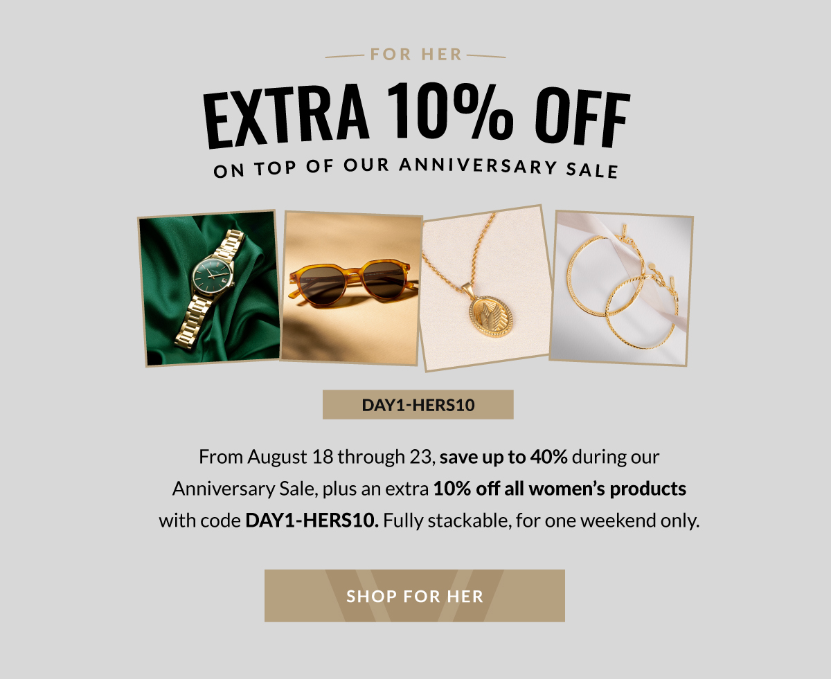 FOR HER EXTRA 10% OFF ON TOP OF OUR ANNIVERSARY SALE  DAY1-HERS10 From August 18 through 23, save up to 40% during our Anniversary Sale, plus an extra 10% off all women's products with code DAY1-HERS10. Fully stackable, for one weekend only SHOP FOR HER