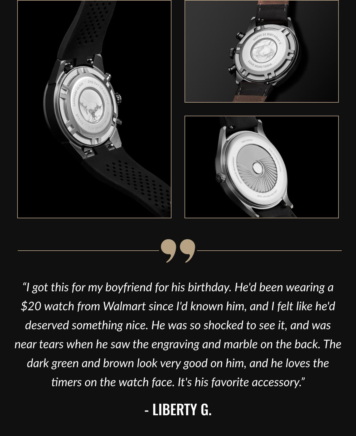 “I got this for my boyfriend for his birthday. He'd been wearing a $20 watch from Walmart since I'd known him, and I felt like he'd deserved something nice. He was so shocked to see it, and was near tears when he saw the engraving and marble on the back. The dark green and brown look very good on him, and he loves the timers on the watch face. It's his favorite accessory.” - Liberty G.