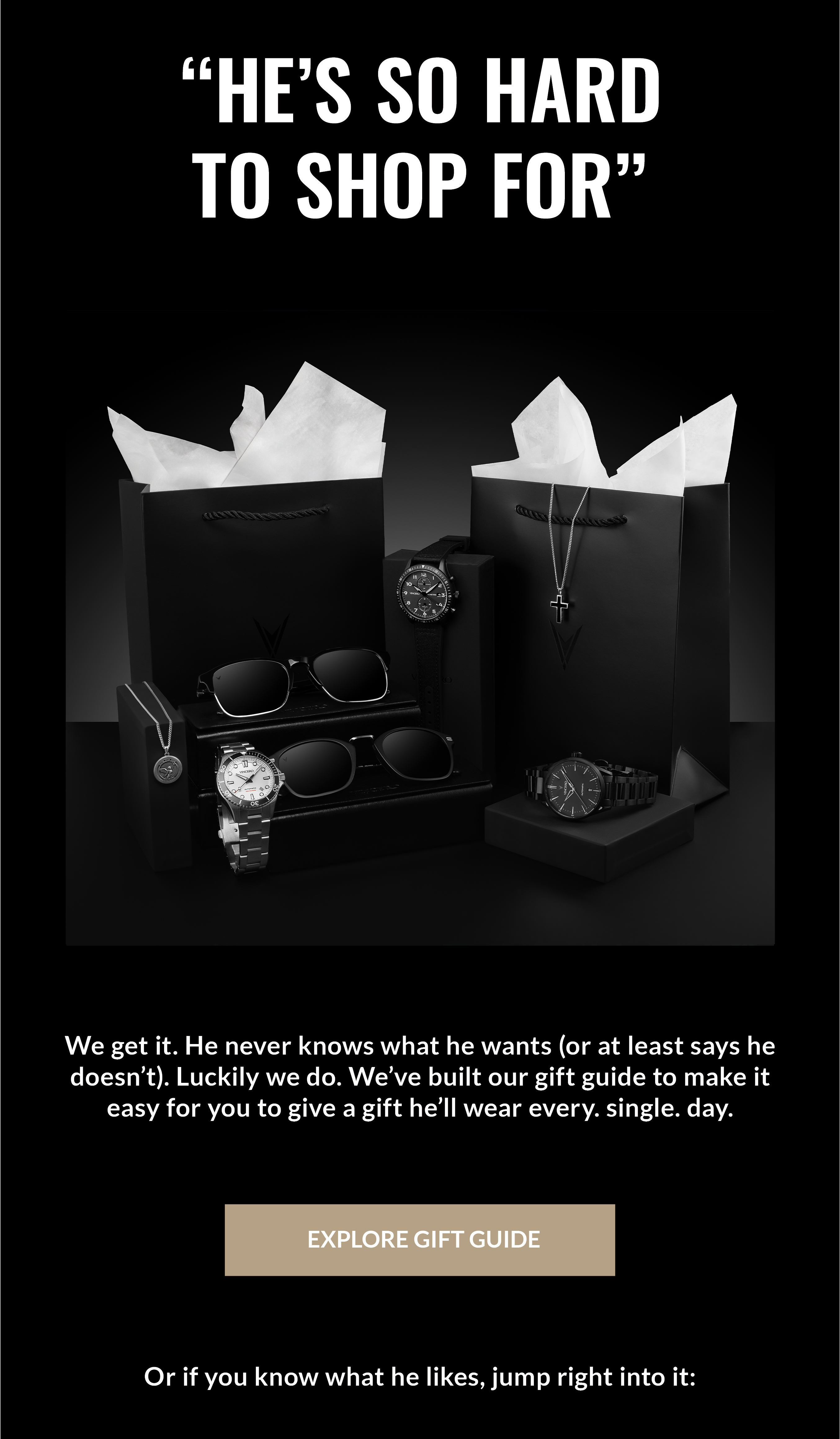 "HE'S SO HARD TO SHOP FOR" We get it. He never knows what he wants (or at least says he doesn't). Luckily we do. We've built our gift guide to make it easy for you to give a gift he'll wear every. single. day. EXPLORE GIFT GUIDE Or if you know what he likes, jump right into it: