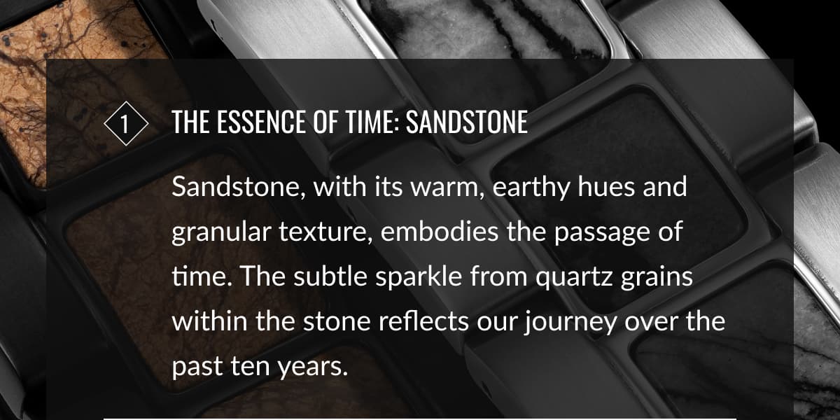 1 The Essence of Time: Sandstone | Sandstone, with its warm, earthy hues and granular texture, embodies the passage of time. The subtle sparkle from quartz grains within the stone reflects our journey over the past ten years.