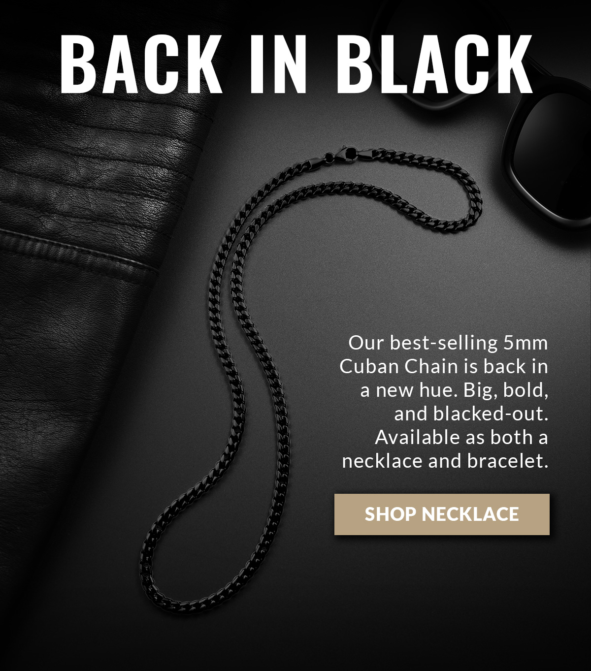 BACK IN BLACK Our best selling 5mm Cuban Chain is back in a new hue. Big, bold, and blacked-out. Available as both a necklace and a bracelet.