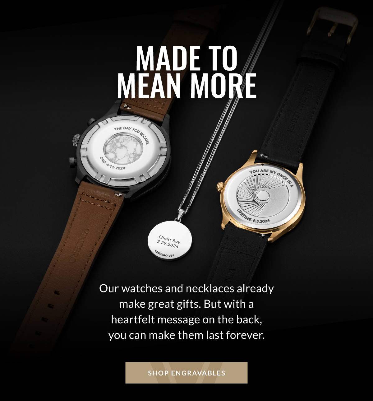 MADE TO MEAN MORE Our watches and necklaces already make great gifts. But with a heartfelt message on the back, you can make them last forever. SHOP ENGRAVABLES
