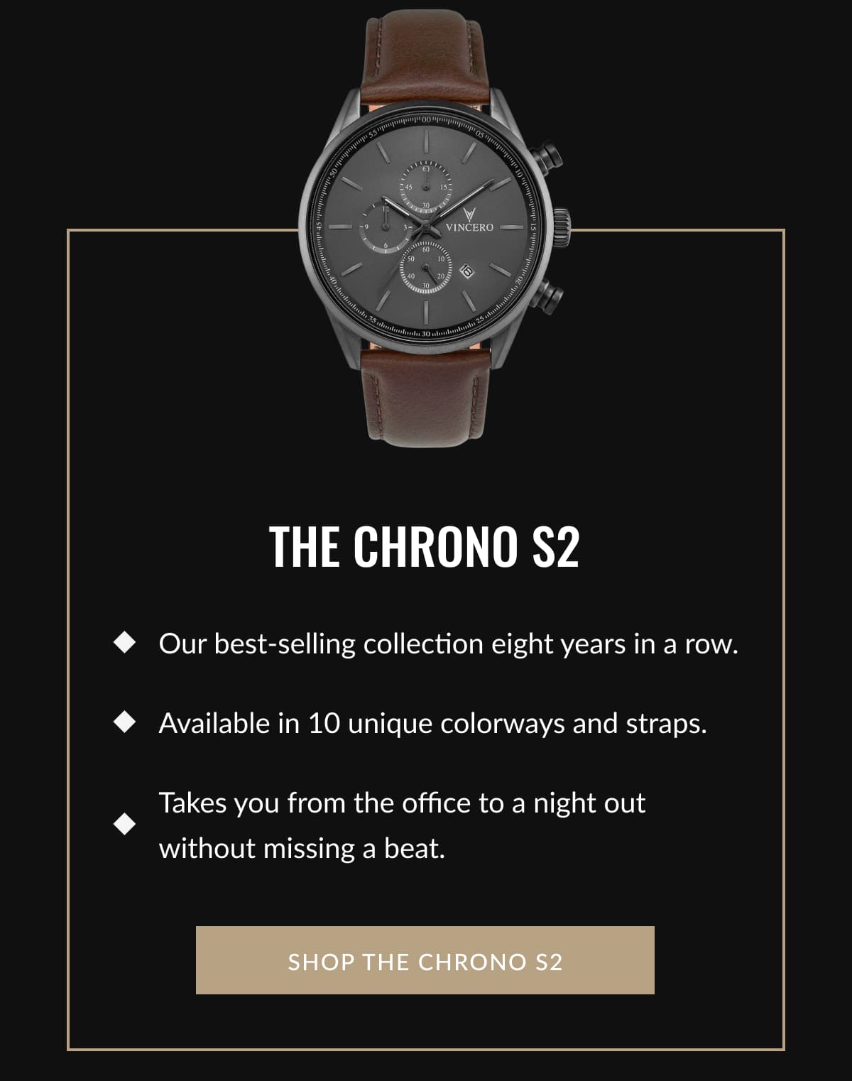 THE CHRONO S2 - • Our best-selling collection eight years in a row.  • Available in 10 unique colorways and straps.  • Takes you from the office to a night out without missing a beat.