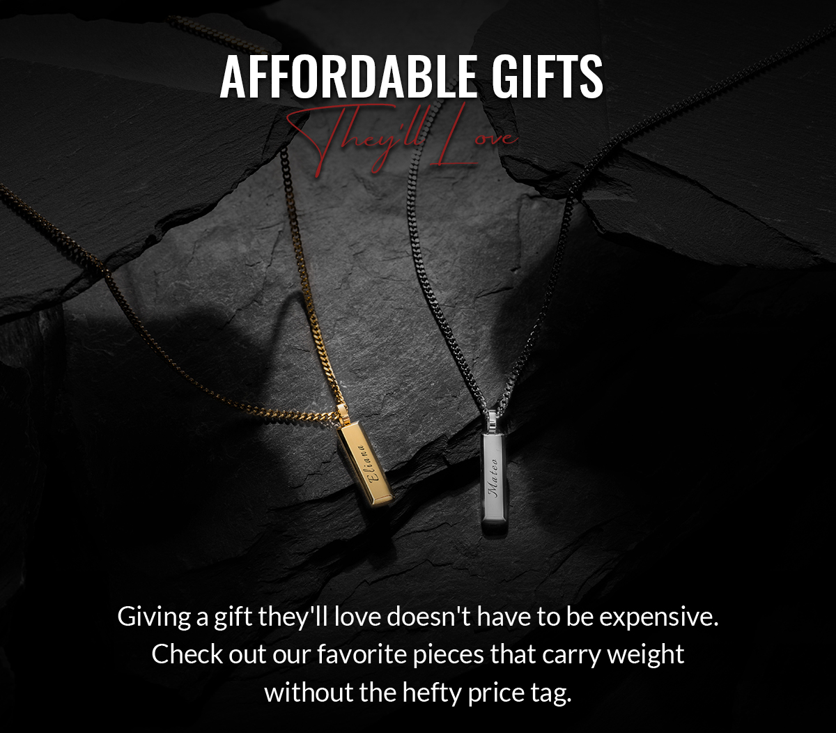 Afforadable Gifts They'll Love Giving a gift they'll love doesn't have to be expensive. Checkout our our favorite pieces that carry weight without the hefty price tag.