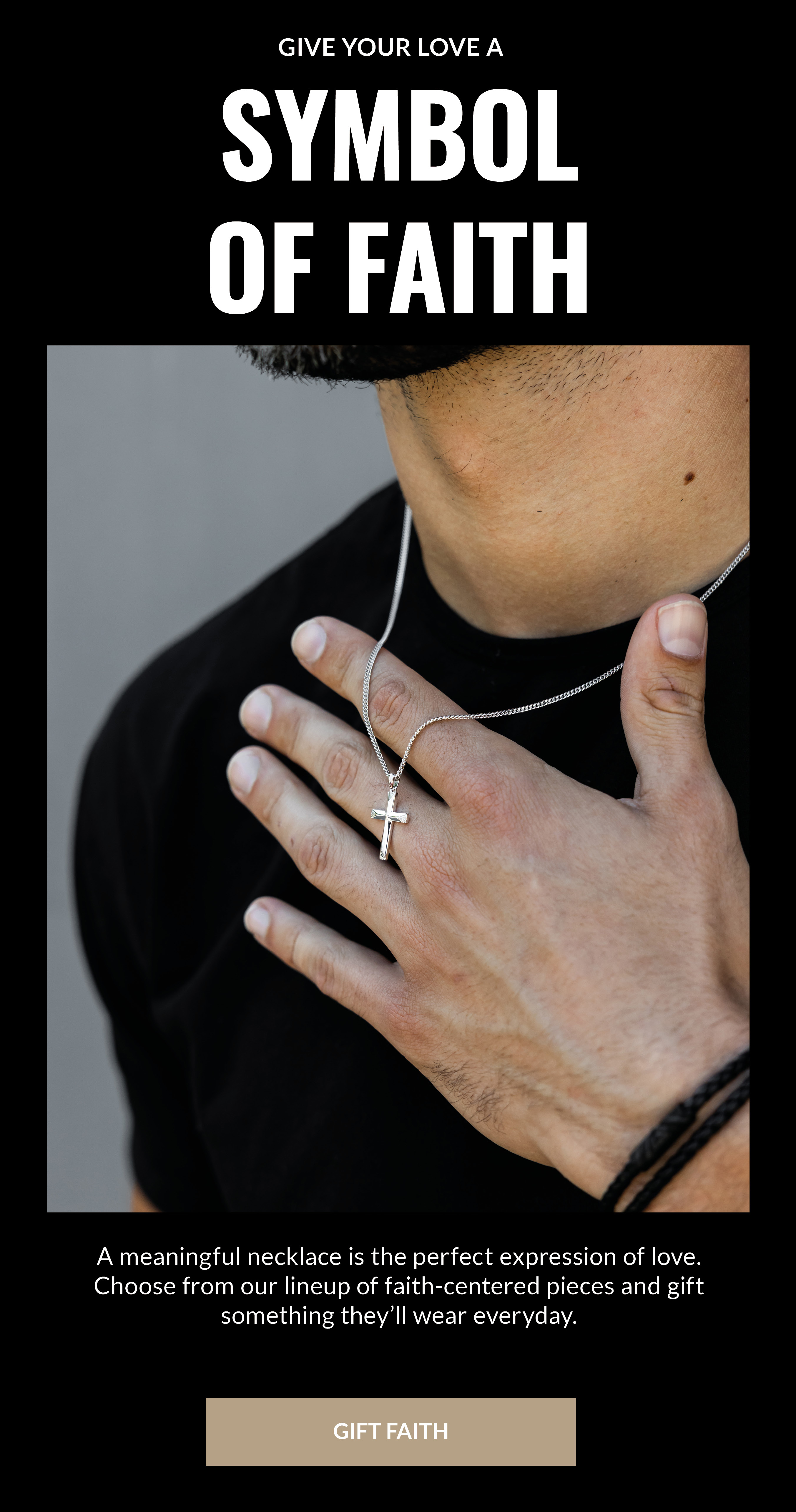 GIVE YOUR LOVE A SYMBOL OF FAITH A meaningful necklace is the perfect expression of love. Choose from our lineup of faith-centered pieces and gift something they'll wear everyday. GIFT FAITH