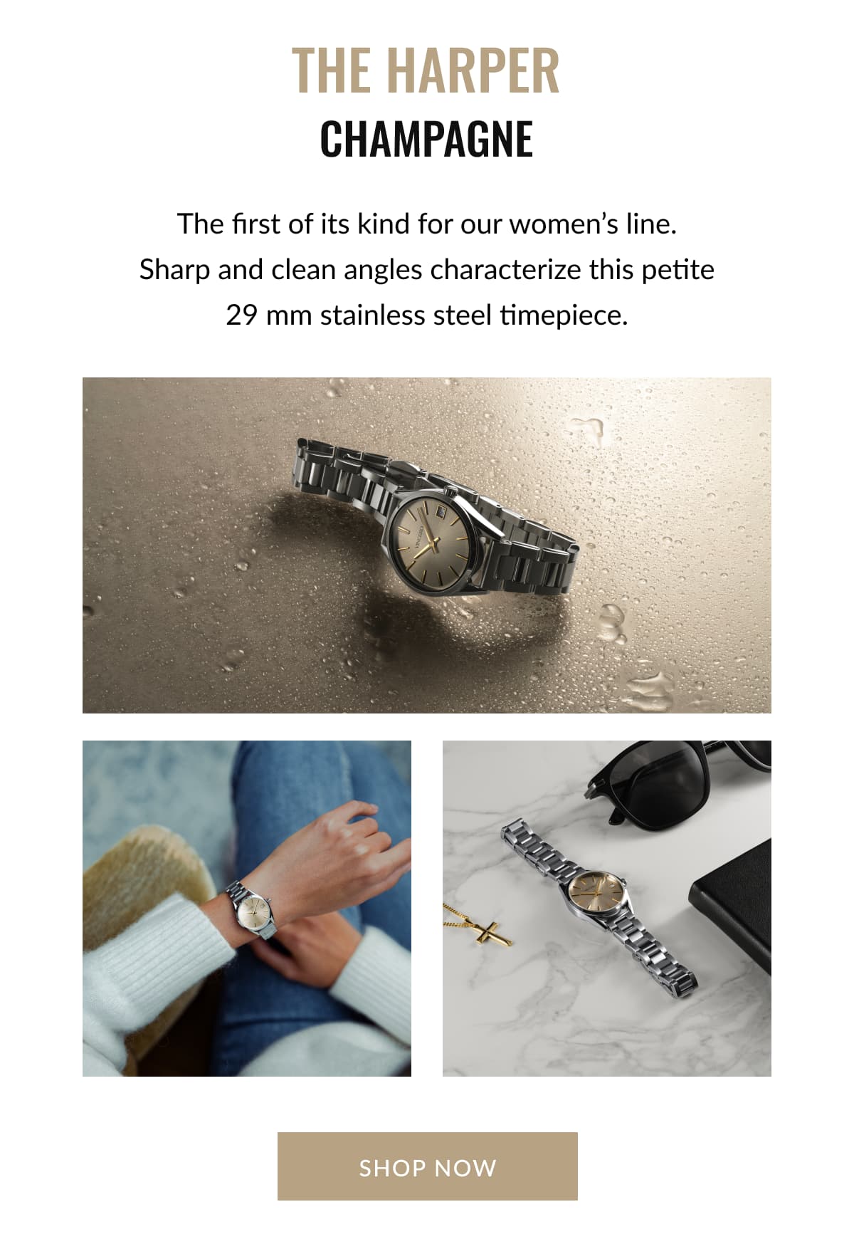 THE HARPER Champagne The first of its kind for our women’s line. Sharp and clean angles characterize this petite 29 mm stainless steel timepiece.