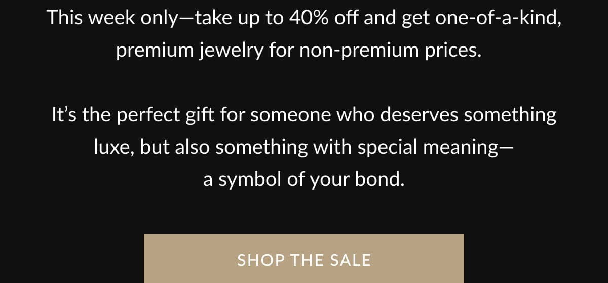 This week only—take up to 40% off and get one-of-a-kind, premium jewelry for non-premium prices.    It’s the perfect gift for someone who deserves something luxe, but also something with special meaning— a symbol of your bond.