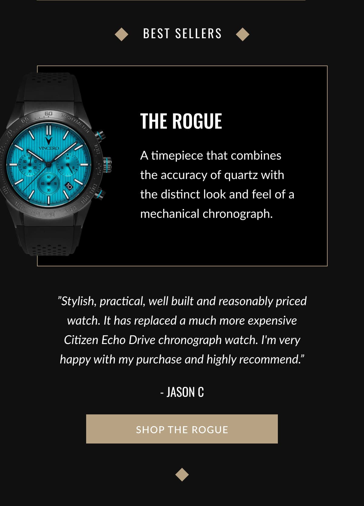 Best sellers | THE ROGUE | A timepiece that combines the accuracy of quartz with the distinct look and feel of a mechanical chronograph. | ”Stylish, practical, well built and reasonably priced watch. It has replaced a much more expensive Citizen Echo Drive chronograph watch. I'm very happy with my purchase and highly recommend.” - Jason C | SHOP THE ROGUE