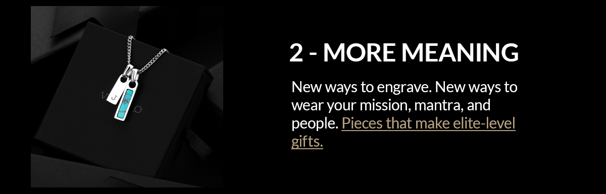 2 - MORE MEANING New ways to engrave. New ways to wear your mission, mantra, and people. Pieces that make elite-level gifts.