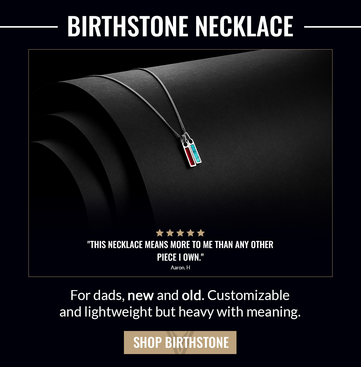 BIRTHSTONE NECKLACE "This necklace means more to me than any other piece I own." Aaron H. For dads, new and old. Customizable and lightweight but heavy with meaning. SHOP BIRTHSTONE