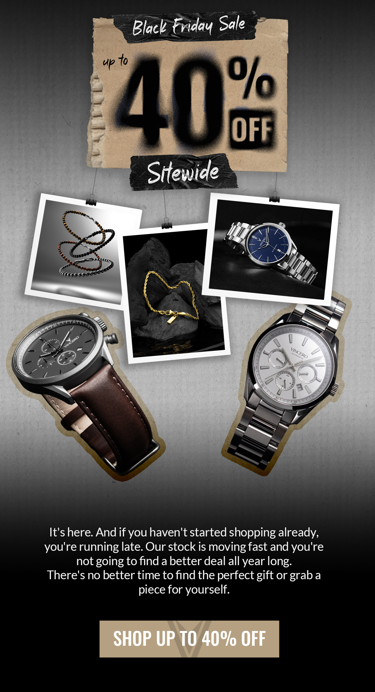 BLACK FRIDAY SALE up to 20% off Sitewide It's here. And if you haven't started shopping already, you're running late. Our stock is moving fast and you're not going to find a better deal all year long. There's no better time to find the perfect gift or grab a piece for yourself. SHOP UP TO 40% OFF