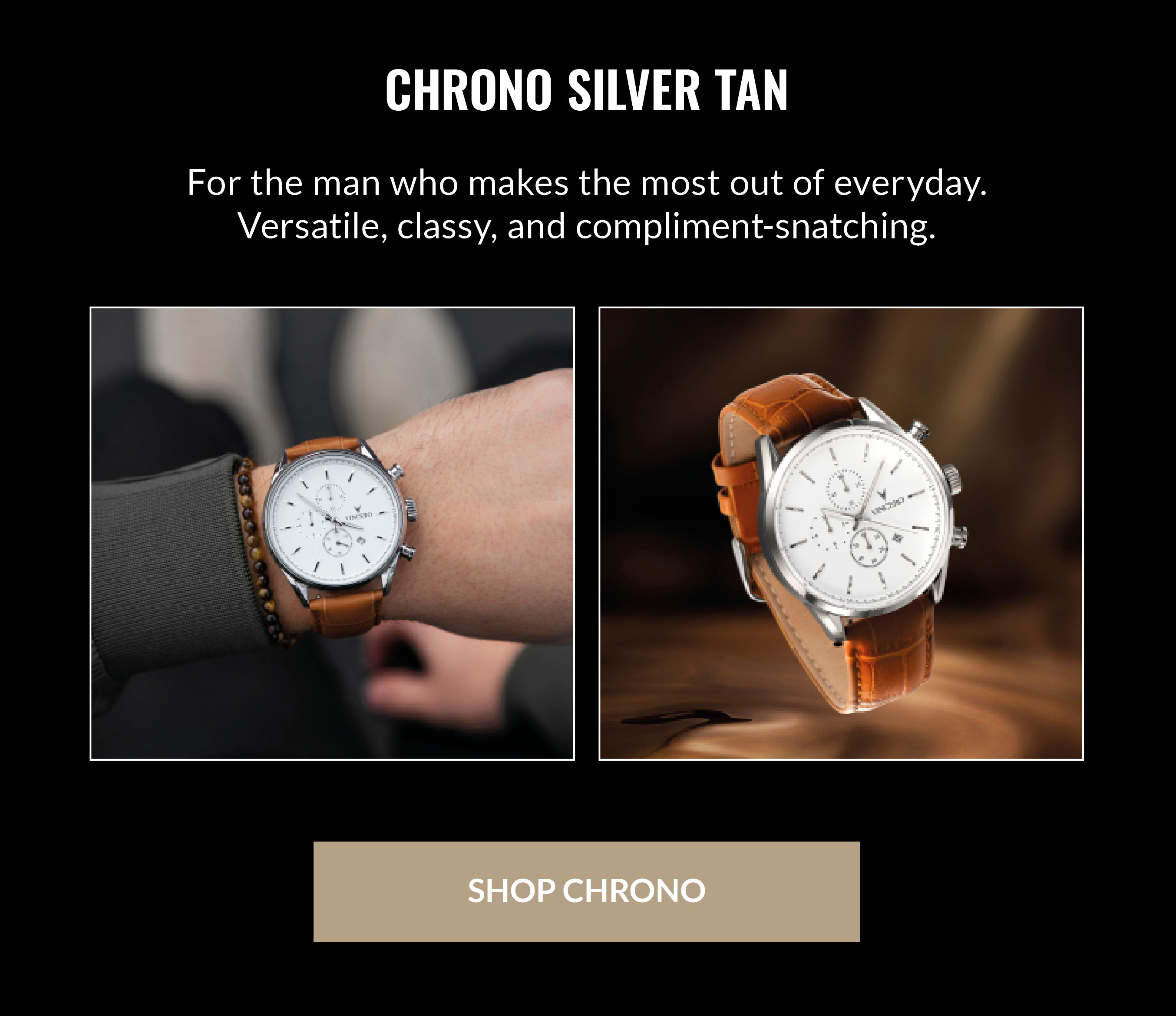 CHRONO SILVER TAN For the man who makes the most out of everyday. Versatile, classy, and compliment-snatching. SHOP CHRONO