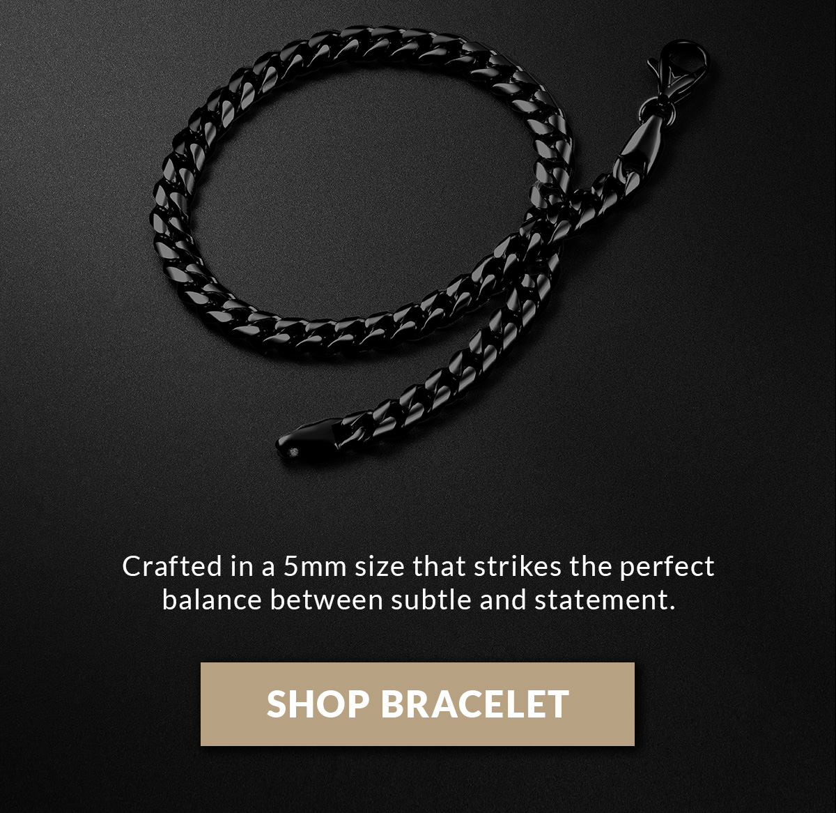 Crafted in a 5mm size that strikes the perfect balance between subtle and statement. SHOP BRACELET
