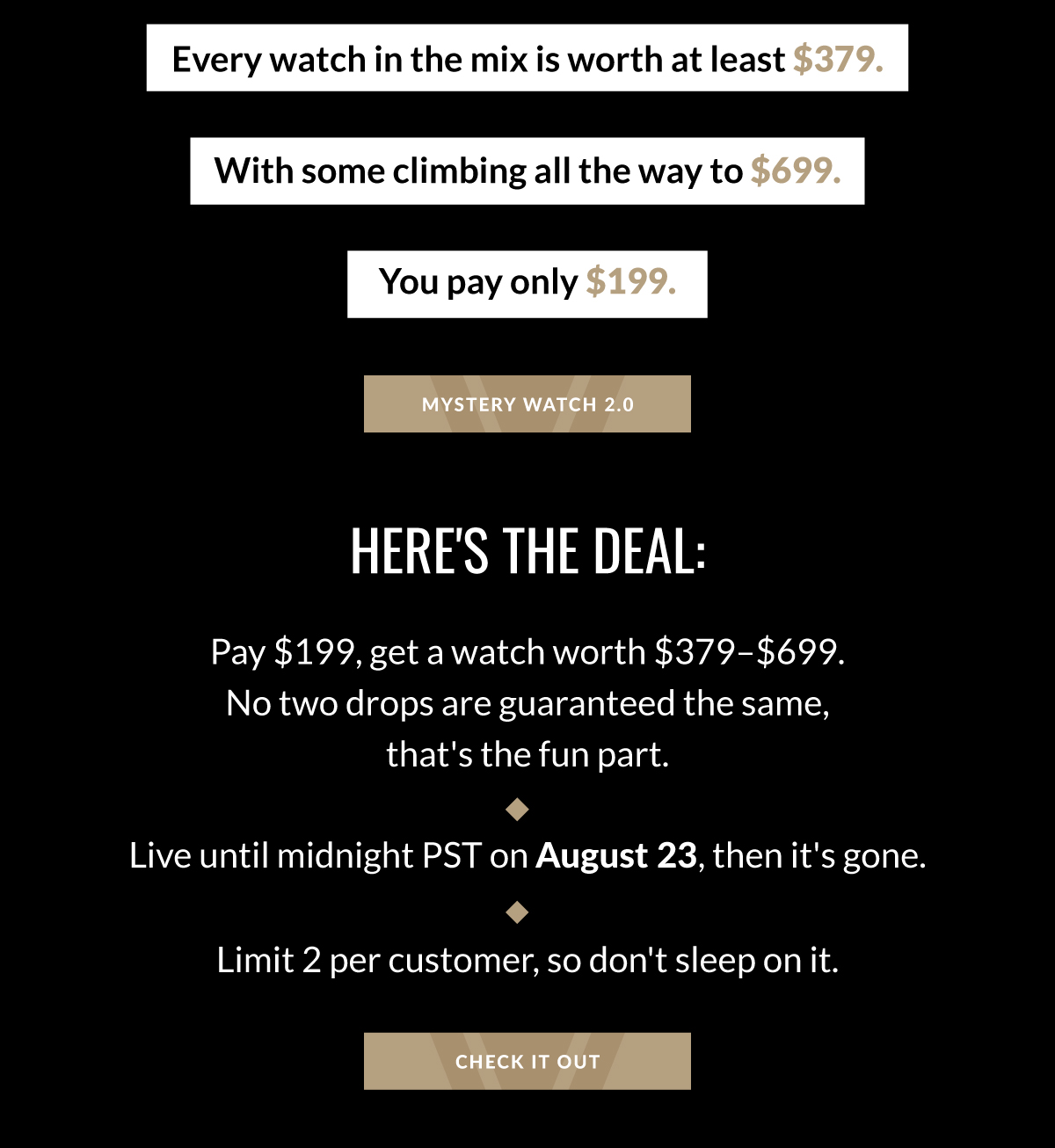 Every watch in the mix is worth at least $379. With some climbing all the way to $699. You pay only $199. MYSTERY WATCH 2.0 HERE'S THE DEAL: Pay $199, get a watch worth $379-$699. No two drops are guaranteed the same, that's the fun part. Live until midnight PST on August 23, then it's gone. Limit 2 per customer, so don't sleep on it. CHECK IT OUT