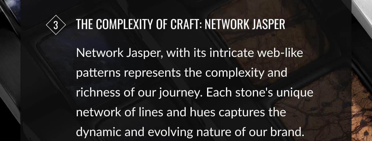 3 The Complexity of Craft: Network Jasper | Network Jasper, with its intricate web-like patterns represents the complexity and richness of our journey. Each stone's unique network of lines and hues captures the dynamic and evolving nature of our brand.