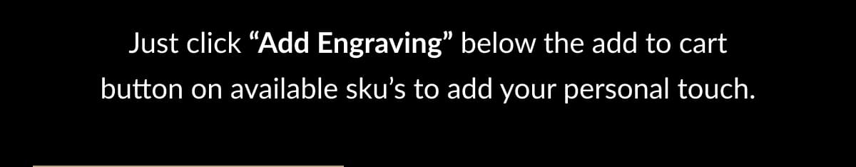 Just click “Add Engraving” below the add to cart button on available sku’s to add your personal touch.