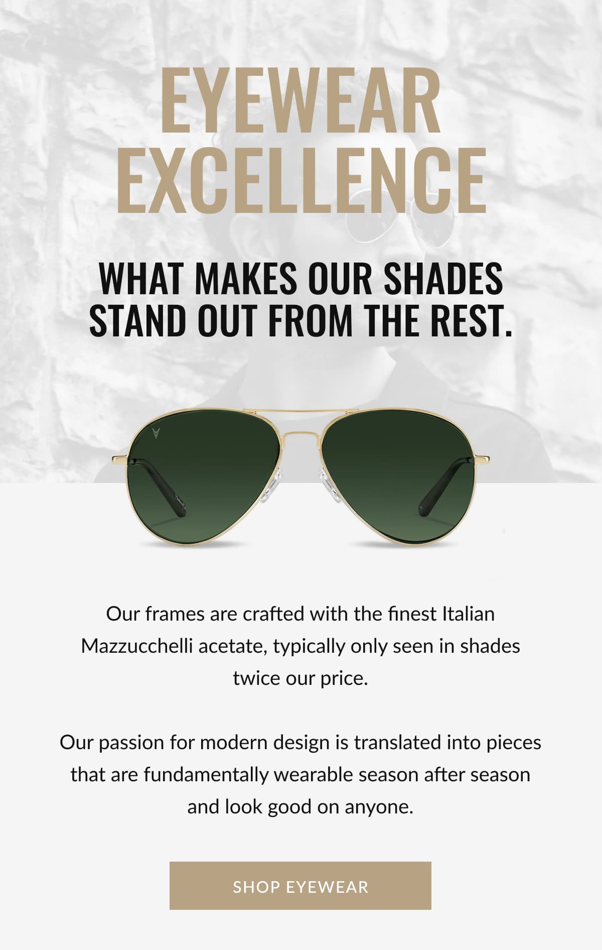 Eyewear Excellence | What makes our shades stand out from the rest. | Our frames are crafted with the finest Italian Mazzucchelli acetate, typically only seen in shades twice our price.  Our passion for modern design is translated into pieces that are fundamentally wearable season after season and look good on anyone. | SHOP EYEWEAR
