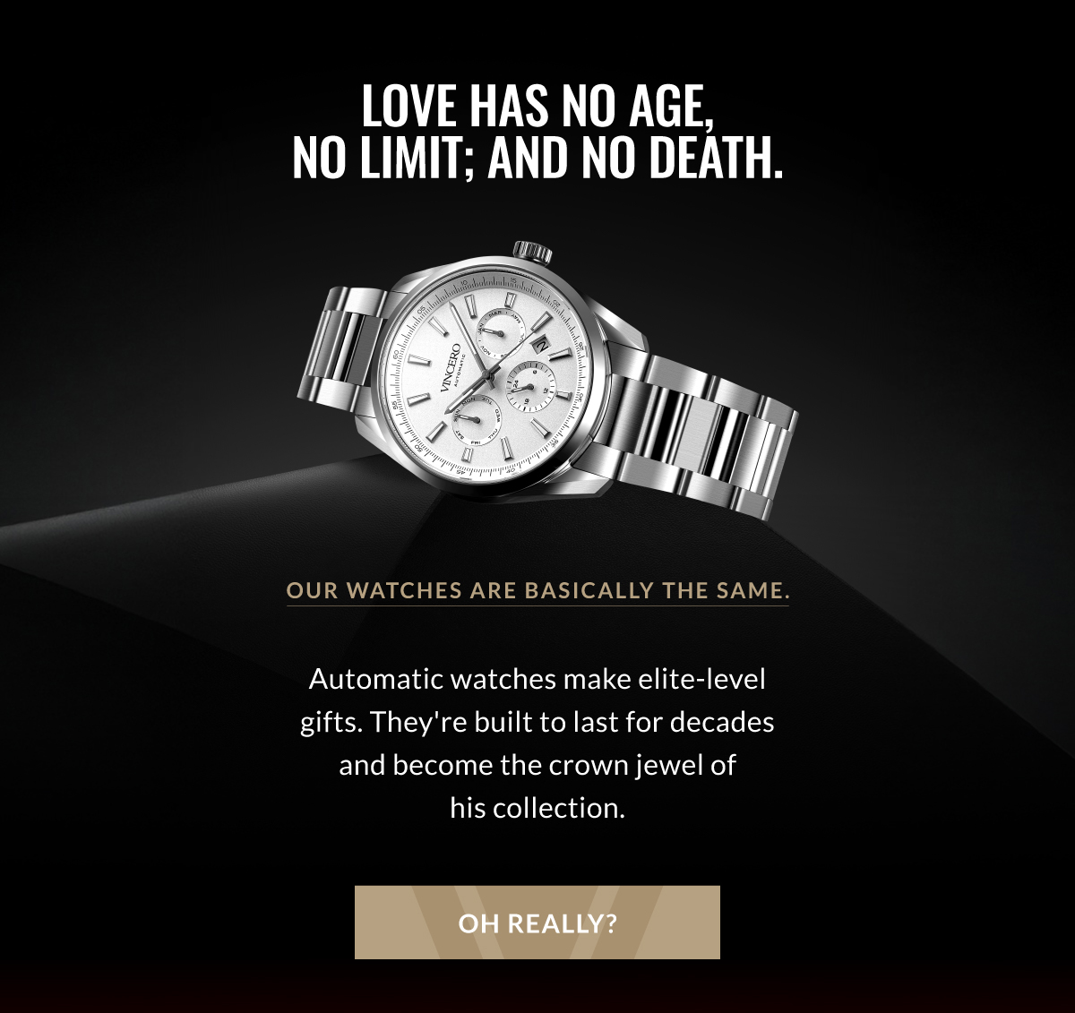 Love has no age, no limit; and no death. Our watches are basically the same. Our watches are basically the same. Automatic watches make elite-level gifts. THey're built to last for decades and become the crown jewel of his collection. Oh really?