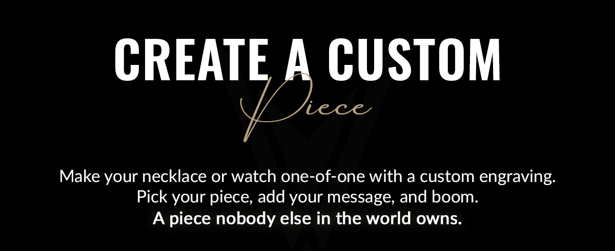 Create a Custom Piece Make your necklace or watch one-of-one with a custom engraving. Pick your piece, add your message, and boom. A piece nobody else in the world owns.