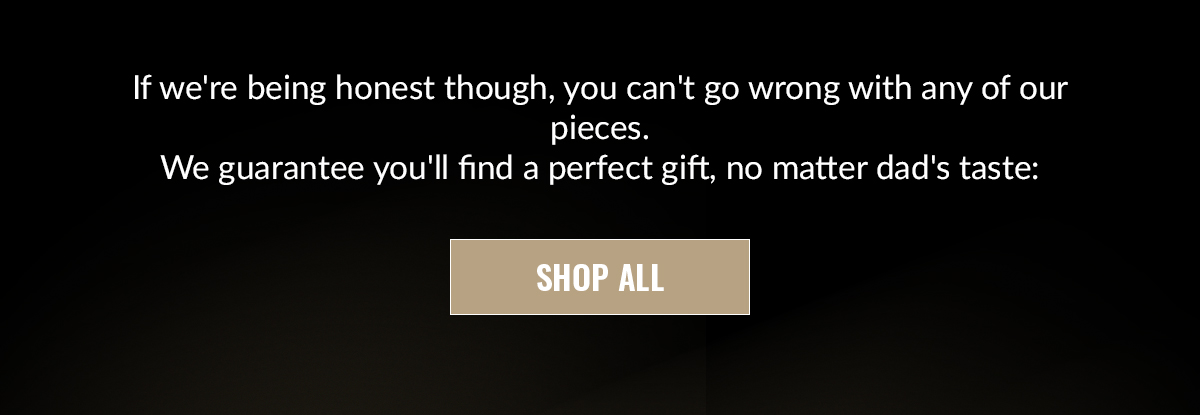 If we're being honest though, you can't go wrong with any of our pieces. We guarantee you'll find a perfect gift, no matter dad's taste: SHOP ALL