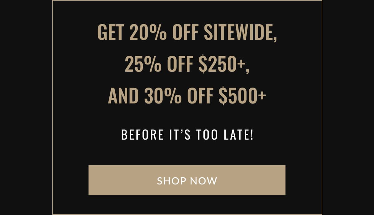 Get 20% off sitewide, 25% off $250+, and 30% off $500+ before it’s too late! | SHOP NOW