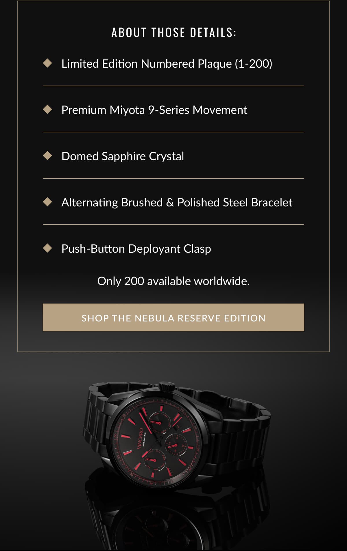 About those details: Limited Edition Numbered Plaque (1-200) Premium Miyota 9-Series Movement Domed Sapphire Crystal Alternating Brushed & Polished Steel Bracelet Push-Button Deployant Clasp