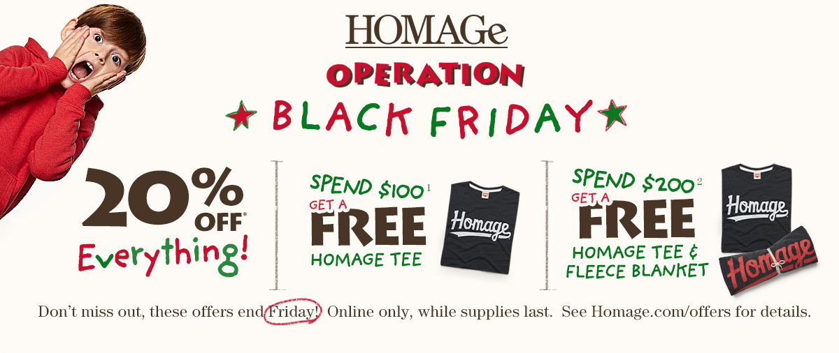 HOMAGE Operation Black Friday 20% OFF Everything plus exclusive online offers. Spend $100 Get a FREE Homage Tee. Spend $200 Get a FREE Homage Tee & Fleece Blanket. Don't miss out, these offers end Friday. While supplies last.
