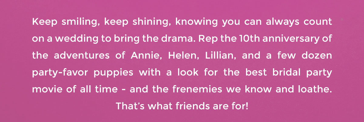 Keep smiling, keep shining, knowing you can always count on a wedding to bring the drama. Rep the 10th anniversary of the adventures of Annie, Helen, Lillian, and a few dozen party-favor puppies with a look for the best bridal party movie of all time - and the frenemies we know and loathe. That’s what friends are for!