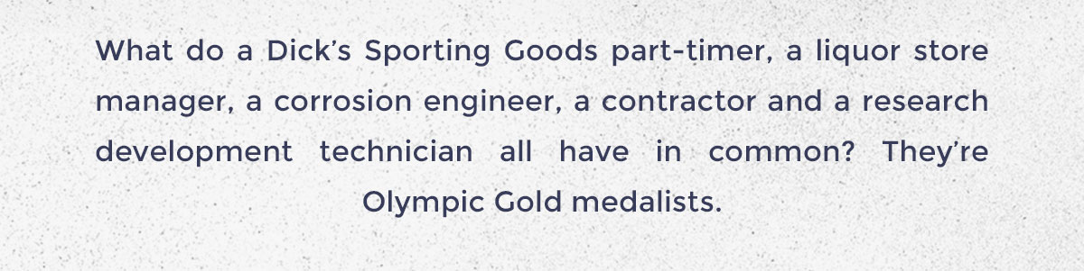 What do a Dick’s Sporting Goods part-timer, a liquor store manager, a corrosion engineer, a contractor and a research development technician all have in common? They’re Olympic Gold medalists.