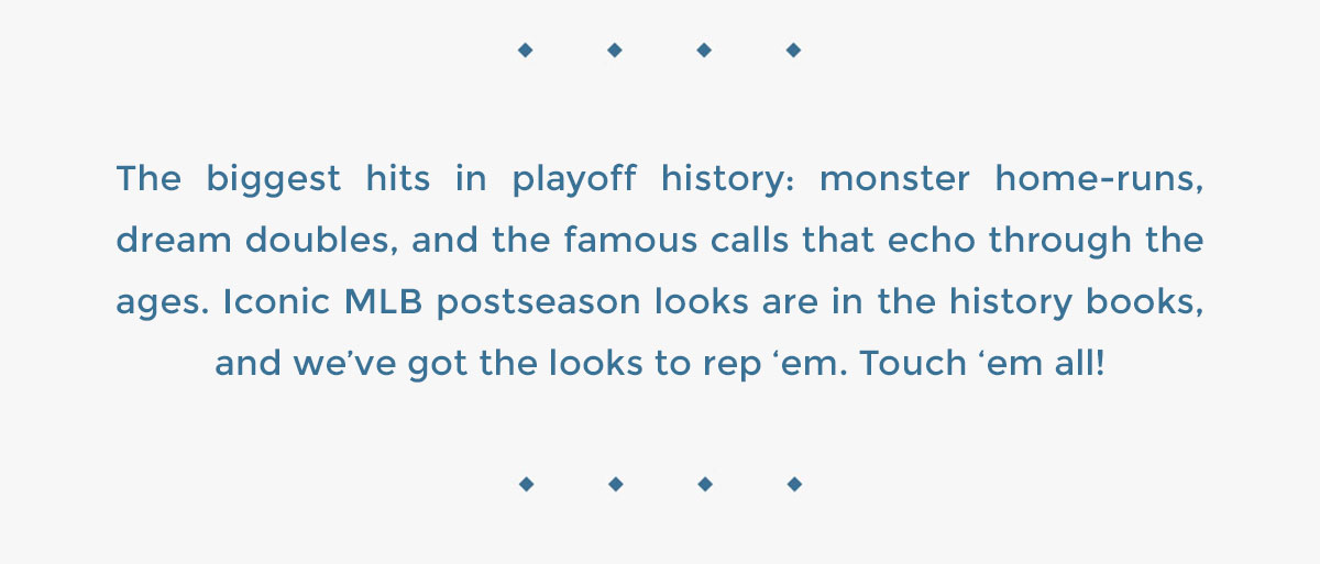 The biggest hits in playoff history: monster home-runs, dream doubles, and the famous calls that echo through the ages. Iconic MLB postseason looks are in the history books, and we’ve got the looks to rep ‘em. Touch ‘em all!