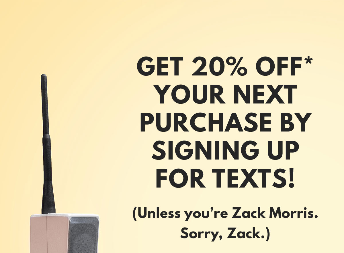 Get 20% OFF* your next purchase by signing up for texts! (Unless you’re Zack Morris. Sorry, Zack.)