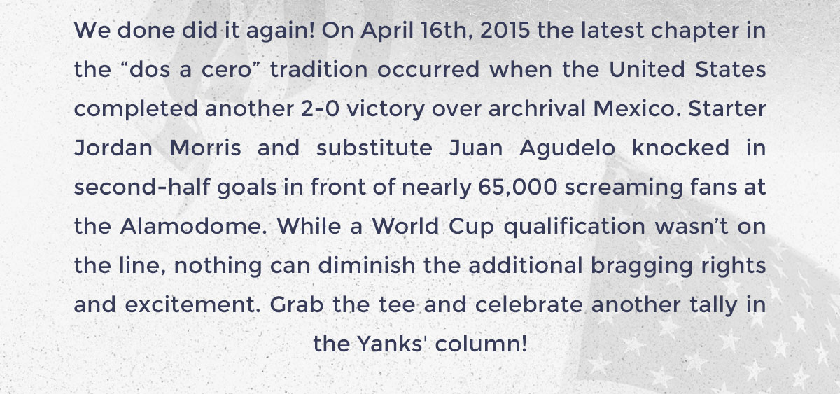 We done did it again! On April 16th, 2015 the latest chapter in the “dos a cero” tradition occurred when the United States completed another 2-0 victory over archrival Mexico. Starter Jordan Morris and substitute Juan Agudelo knocked in second-half goals in front of nearly 65,000 screaming fans at the Alamodome. While a World Cup qualification wasn’t on the line, nothing can diminish the additional bragging rights and excitement. Grab the tee and celebrate another tally in the Yanks' column!