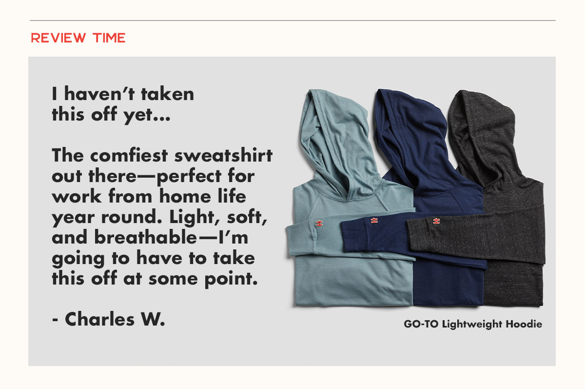 About the Go-To Lightweight Hoodie. I haven’t taken this off yet...  The comfiest sweatshirt out there—perfect for work from home life year round. Light, soft, and breathable—I’m going to have to take this off at some point.  - Charles W. 