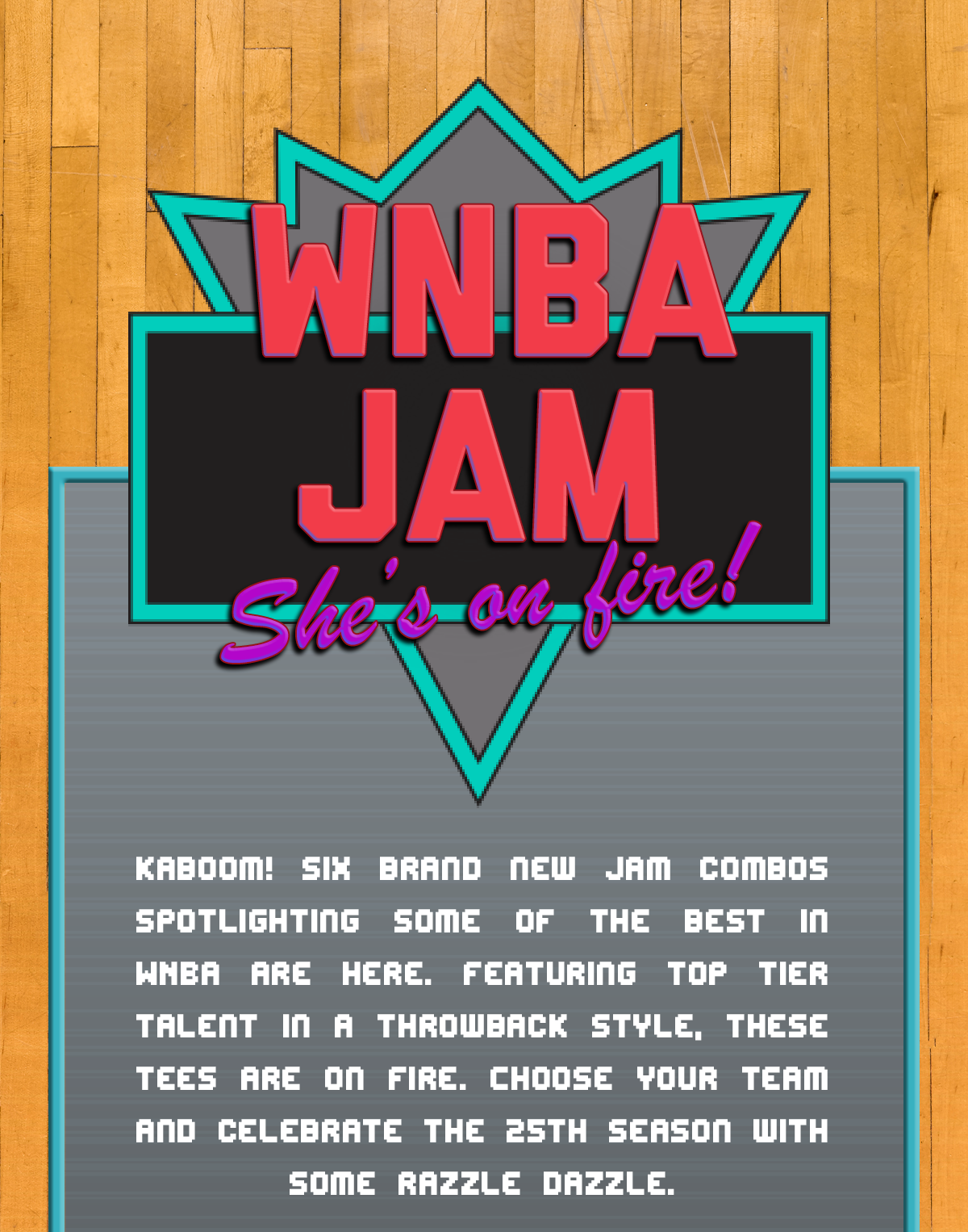 WNBA Jam. She's on fire! Kaboom! Six brand new Jam combos spotlighting some of the best in WNBA are here. Featuring top tier talent in a throwback style, these tees are on fire. Choose your team and celebrate the 25th season with some razzle dazzle.