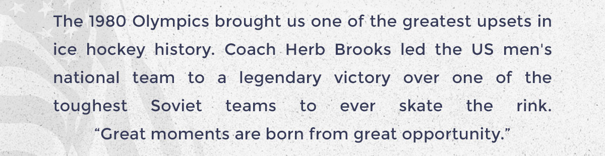 The 1980 Olympics brought us one of the greatest upsets in ice hockey history. Coach Herb Brooks led the US men's national team to a legendary victory over one of the toughest Soviet teams to ever skate the rink. “Great moments are born from great opportunity.”