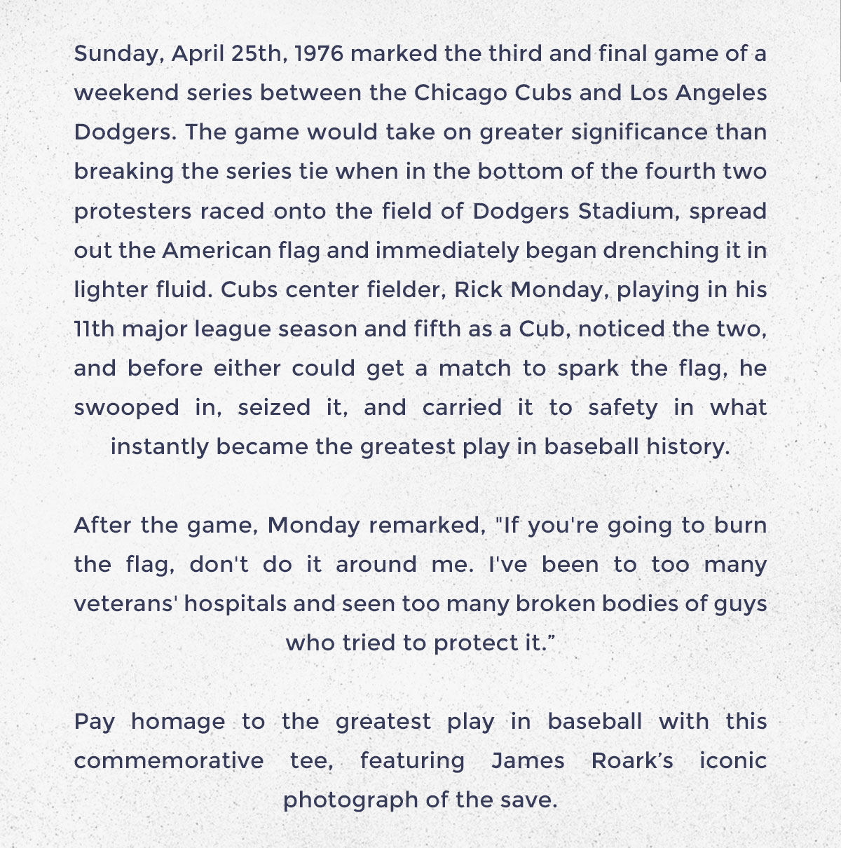 Sunday, April 25th, 1976 marked the third and final game of a weekend series between the Chicago Cubs and Los Angeles Dodgers. The game would take on greater significance than breaking the series tie when in the bottom of the fourth two protesters raced onto the field of Dodgers Stadium, spread out the American flag and immediately began drenching it in lighter fluid. Cubs center fielder, Rick Monday, playing in his 11th major league season and fifth as a Cub, noticed the two, and before either could get a match to spark the flag, he swooped in, seized it, and carried it to safety in what instantly became the greatest play in baseball history.  After the game, Monday remarked, "If you're going to burn the flag, don't do it around me. I've been to too many veterans' hospitals and seen too many broken bodies of guys who tried to protect it.”  Pay homage to the greatest play in baseball with this commemorative tee, featuring James Roark’s iconic photograph of the save.