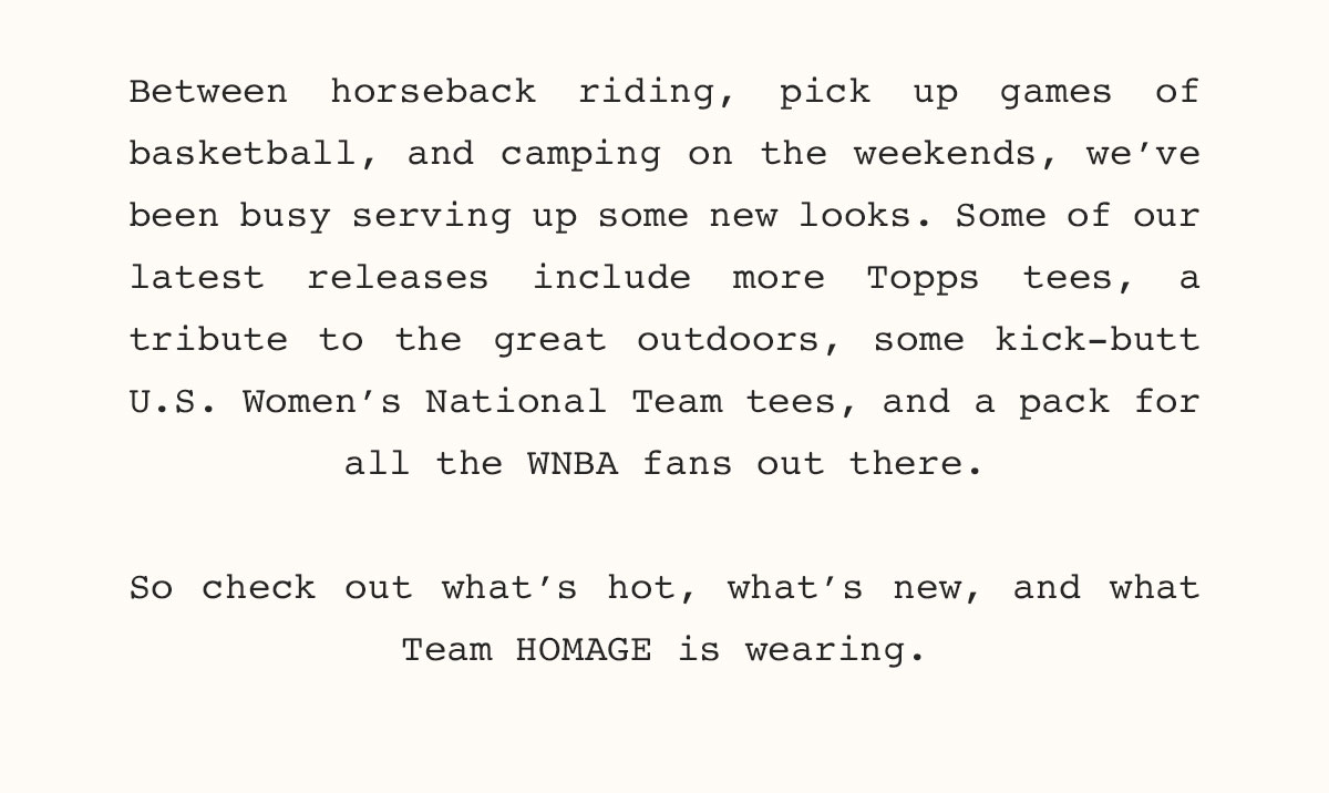 Between horseback riding, pick up games of basketball, and camping on the weekends, we’ve been busy serving up some new looks. Some of our latest releases include more Topps tees, a tribute to the great outdoors, some kick-butt  U.S. Women’s National Team tees, and a pack for all the WNBA fans out there.  So check out what’s hot, what’s new, and what Team HOMAGE is wearing. 