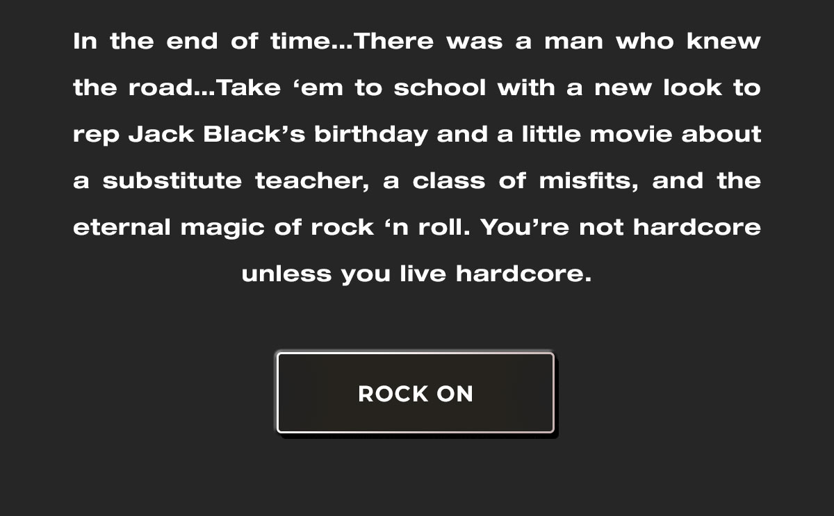 In the end of time…There was a man who knew the road…Take ‘em to school with a super-soft look to rep a little movie about a substitute teacher, a class of misfits, and the eternal magic of rock ‘n roll. You’re not hardcore unless you live hardcore.