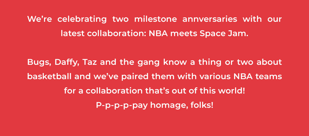 We’re celebrating two milestone annversaries with our latest collaboration: NBA meets Space Jam.   Bugs, Daffy, Taz and the gang know a thing or two about basketball and we’ve paired them with various NBA teams for a collaboration that’s out of this world!  P-p-p-p-pay homage, folks!