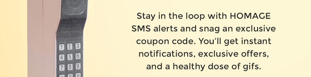 Stay in the loop with HOMAGE SMS alerts and snag an exclusive coupon code. You’ll get instant notifications, exclusive offers, and a healthy dose of gifs.