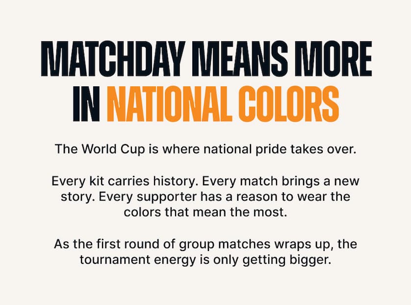Matchday Means More in National Colors. The World Cup is where national pride takes over. Every kit carries history. Every match brings a new story. Every supporter has a reason to wear the colors that mean the most. As the first round of group matches wraps up, the tournament energy is only getting bigger.