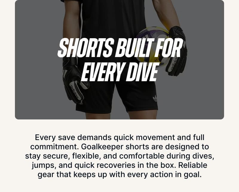Shorts Built for Every Dive. Every save demands quick movement and full commitment. Goalkeeper shorts are designed to stay secure, flexible, and comfortable during dives, jumps, and quick recoveries in the box. Reliable gear that keeps up with every action in goal.
