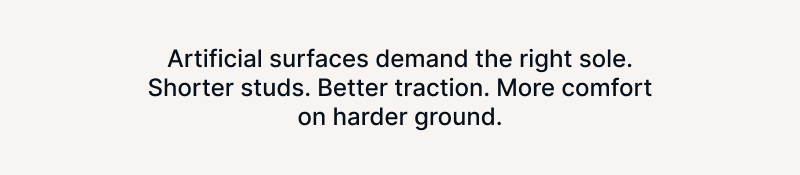 Artificial surfaces demand the right sole. Shorter studs. Better traction. More comfort on harder ground.