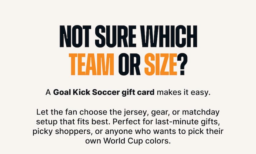 Not Sure Which Team or Size? A Goal Kick Soccer gift card makes it easy. Let the fan choose the jersey, gear, or matchday setup that fits best. Perfect for last-minute gifts, picky shoppers, or anyone who wants to pick their own World Cup colors.
