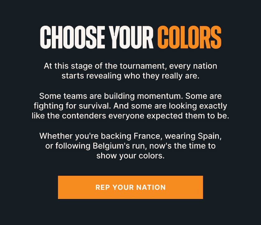 Choose Your Colors. At this stage of the tournament, every nation starts revealing who they really are. Some teams are building momentum. Some are fighting for survival. And some are looking exactly like the contenders everyone expected them to be. Whether you're backing France, wearing Spain, or following Belgium's run, now's the time to show your colors.