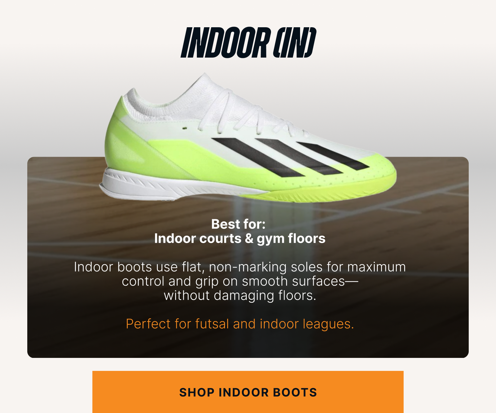 Indoor (IN) Best for: Indoor courts & gym floors  Copy:  Indoor boots use flat, non-marking soles for maximum control and grip on smooth surfaces—without damaging floors.  Perfect for futsal and indoor leagues. Shop indoor boots