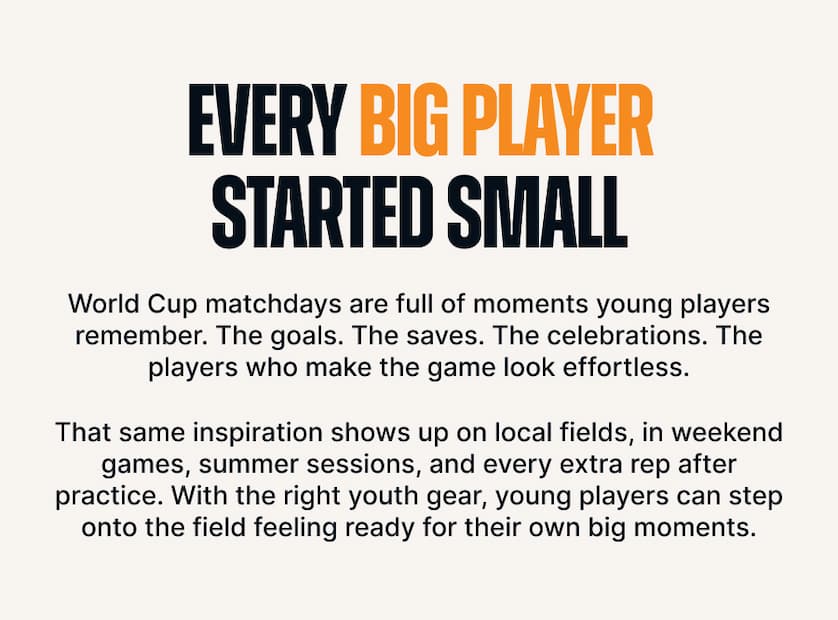 Every Big Player Started Small. World Cup matchdays are full of moments young players remember. The goals. The saves. The celebrations. The players who make the game look effortless. That same inspiration shows up on local fields, in weekend games, summer sessions, and every extra rep after practice. With the right youth gear, young players can step onto the field feeling ready for their own big moments.