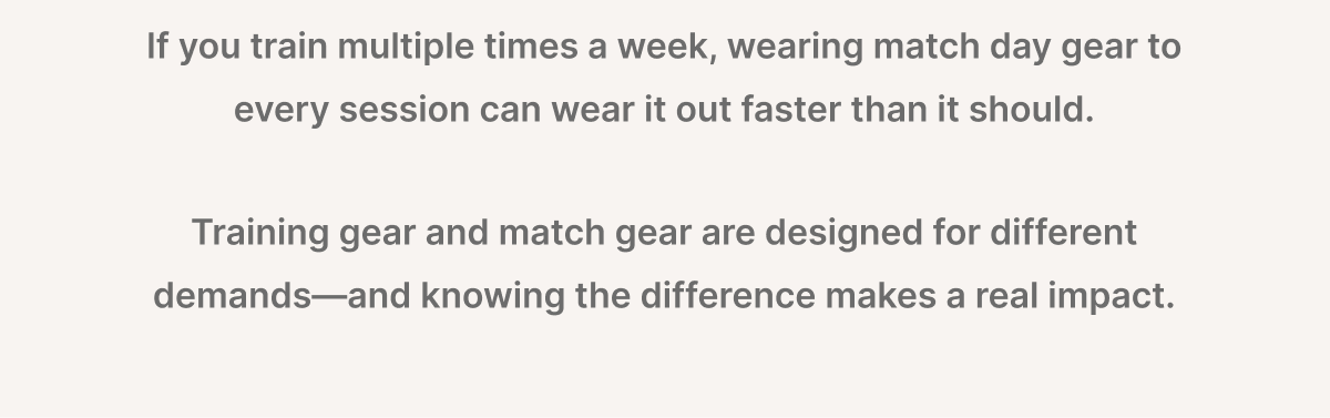 If you train multiple times a week, wearing matchday gear to every session can wear it out faster than it should. Training gear and match gear are designed for different demands—and knowing the difference makes a real impact.