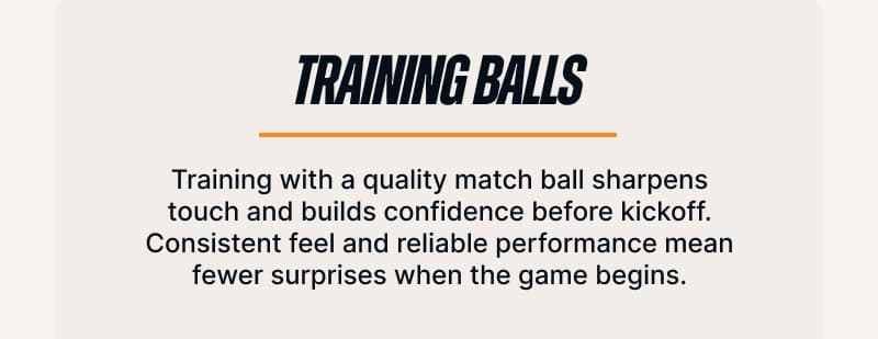 Training Balls. Training with a quality match ball sharpens touch and builds confidence before kickoff. Consistent feel and reliable performance mean fewer surprises when the game begins.